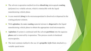  The solvent evaporation method involves dissolving microcapsule coating
(polymer) in a volatile solvent, which is immiscible with the liquid
manufacturing vehicle phase.
 A core material (drug) to be microencapsulated is dissolved or dispersed in the
coating polymer solution.
 With agitation, the core–coating material mixture is dispersed in the liquid
manufacturing vehicle phase to obtain the appropriate sized microcapsules.
 Agitation of system is continued until the solvent partitions into the aqueous
phase and is removed by evaporation. This process results in hardened
microcapsules.
 The most common method is the use of a propeller style blade attached to a
variable speed motor
 