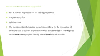 Process variables for solvent Evaporation
 rate of solvent evaporation for the coating polymer(s)
 temperature cycles
 agitation rates
 The most important factors that should be considered for the preparation of
microcapsules by solvent evaporation method include choice of vehicle phase
and solvent for the polymer coating, and solvent recovery systems.
 