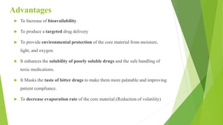 Advantages
 To Increase of bioavailability.
 To produce a targeted drug delivery
 To provide environmental protection of the core material from moisture,
light, and oxygen.
 It enhances the solubility of poorly soluble drugs and the safe handling of
toxic medications.
 It Masks the taste of bitter drugs to make them more palatable and improving
patient compliance.
 To decrease evaporation rate of the core material.(Reduction of volatility)
 
