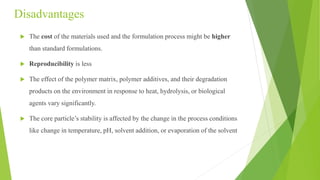 Disadvantages
 The cost of the materials used and the formulation process might be higher
than standard formulations.
 Reproducibility is less
 The effect of the polymer matrix, polymer additives, and their degradation
products on the environment in response to heat, hydrolysis, or biological
agents vary significantly.
 The core particle’s stability is affected by the change in the process conditions
like change in temperature, pH, solvent addition, or evaporation of the solvent
 
