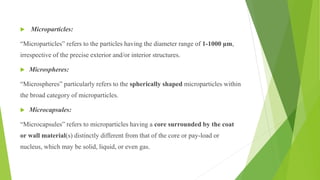  Microparticles:
“Microparticles” refers to the particles having the diameter range of 1-1000 μm,
irrespective of the precise exterior and/or interior structures.
 Microspheres:
“Microspheres” particularly refers to the spherically shaped microparticles within
the broad category of microparticles.
 Microcapsules:
“Microcapsules” refers to microparticles having a core surrounded by the coat
or wall material(s) distinctly different from that of the core or pay-load or
nucleus, which may be solid, liquid, or even gas.
 