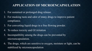 APPLICATION OF MICROENCAPSULATION
1. For sustained or prolonged drug release.
2. For masking taste and odor of many drugs to improve patient
compliance.
3. For converting liquid drugs in a free flowing powder.
4. To reduce toxicity and GI irritation
5. Incompatibility among the drugs can be prevented by
microencapsulation.
6. The drugs, which are sensitive to oxygen, moisture or light, can be
stabilized by microencapsulation
 