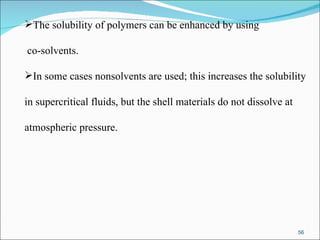 The solubility of polymers can be enhanced by using co-solvents.  In some cases nonsolvents are used; this increases the solubility  in supercritical fluids, but the shell materials do not dissolve at  atmospheric pressure.  
