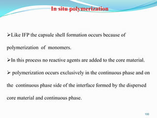 In situ polymerization

Like IFP the capsule shell formation occurs because of
polymerization of monomers.
In this process no reactive agents are added to the core material.
 polymerization occurs exclusively in the continuous phase and on
the continuous phase side of the interface formed by the dispersed
core material and continuous phase.
100

 