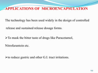APPLICATIONS OF MICROENCAPSULATION
The technology has been used widely in the design of controlled
release and sustained release dosage forms.
To mask the bitter taste of drugs like Paracetamol,
Nitrofurantoin etc.

to reduce gastric and other G.I. tract irritations.

102

 
