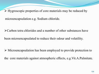 Hygroscopic properties of core materials may be reduced by
microencapsulation e.g. Sodium chloride.
Carbon tetra chlorides and a number of other substances have
been microencapsulated to reduce their odour and volatility.
 Microencapsulation has been employed to provide protection to

the core materials against atmospheric effects, e.g.Vit.A.Palmitate.

104

 