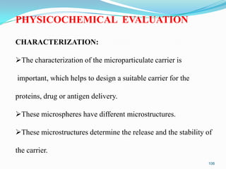 PHYSICOCHEMICAL EVALUATION
CHARACTERIZATION:

The characterization of the microparticulate carrier is
important, which helps to design a suitable carrier for the

proteins, drug or antigen delivery.
These microspheres have different microstructures.

These microstructures determine the release and the stability of
the carrier.
106

 