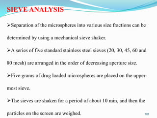 SIEVE ANALYSIS
Separation of the microspheres into various size fractions can be
determined by using a mechanical sieve shaker.

A series of five standard stainless steel sieves (20, 30, 45, 60 and
80 mesh) are arranged in the order of decreasing aperture size.

Five grams of drug loaded microspheres are placed on the uppermost sieve.

The sieves are shaken for a period of about 10 min, and then the
particles on the screen are weighed.

107

 