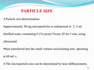 PARTICLE SIZE
Particle size determination:
approximately 30 mg microparticles is redispersed in 2–3 ml
distilled water, containing 0.1% (m/m) Tween 20 for 3 min, using
ultrasound.
then transferred into the small volume recirculating unit, operating

at 60 ml/ s.
The microparticle size can be determined by laser diffractometry.
112

 