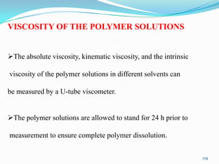 VISCOSITY OF THE POLYMER SOLUTIONS
The absolute viscosity, kinematic viscosity, and the intrinsic
viscosity of the polymer solutions in different solvents can

be measured by a U-tube viscometer.
The polymer solutions are allowed to stand for 24 h prior to
measurement to ensure complete polymer dissolution.
116

 