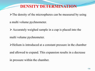 DENSITY DETERMINATION
The density of the microspheres can be measured by using
a multi volume pychnometer.
 Accurately weighed sample in a cup is placed into the
multi volume pychnometer.
Helium is introduced at a constant pressure in the chamber
and allowed to expand. This expansion results in a decrease
in pressure within the chamber.
118

 