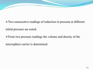 Two consecutive readings of reduction in pressure at different
initial pressure are noted.
From two pressure readings the volume and density of the
microsphere carrier is determined.

119

 
