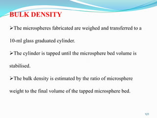 BULK DENSITY
The microspheres fabricated are weighed and transferred to a

10-ml glass graduated cylinder.
The cylinder is tapped until the microsphere bed volume is

stabilised.
The bulk density is estimated by the ratio of microsphere
weight to the final volume of the tapped microsphere bed.

121

 