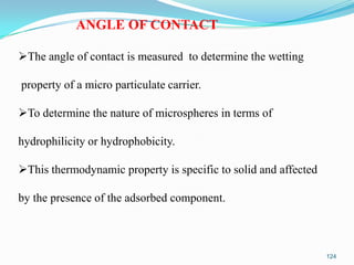 ANGLE OF CONTACT
The angle of contact is measured to determine the wetting
property of a micro particulate carrier.

To determine the nature of microspheres in terms of
hydrophilicity or hydrophobicity.

This thermodynamic property is specific to solid and affected
by the presence of the adsorbed component.

124

 
