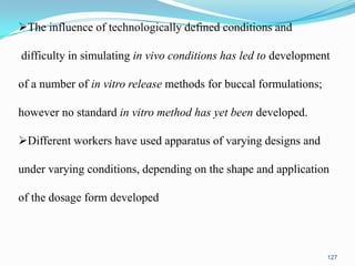 The influence of technologically defined conditions and
difficulty in simulating in vivo conditions has led to development
of a number of in vitro release methods for buccal formulations;
however no standard in vitro method has yet been developed.
Different workers have used apparatus of varying designs and
under varying conditions, depending on the shape and application
of the dosage form developed

127

 