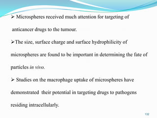  Microspheres received much attention for targeting of
anticancer drugs to the tumour.

The size, surface charge and surface hydrophilicity of
microspheres are found to be important in determining the fate of

particles in vivo.
 Studies on the macrophage uptake of microspheres have

demonstrated their potential in targeting drugs to pathogens
residing intracellularly.
132

 