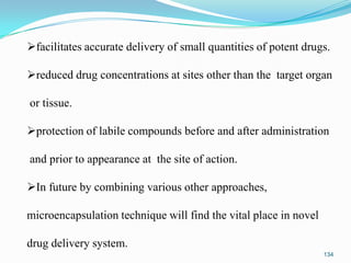 facilitates accurate delivery of small quantities of potent drugs.
reduced drug concentrations at sites other than the target organ
or tissue.
protection of labile compounds before and after administration
and prior to appearance at the site of action.
In future by combining various other approaches,
microencapsulation technique will find the vital place in novel
drug delivery system.
134

 