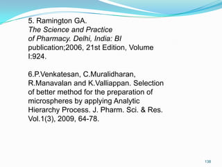 5. Ramington GA.
The Science and Practice
of Pharmacy. Delhi, India: BI
publication;2006, 21st Edition, Volume
I:924.
6.P.Venkatesan, C.Muralidharan,
R.Manavalan and K.Valliappan. Selection
of better method for the preparation of
microspheres by applying Analytic
Hierarchy Process. J. Pharm. Sci. & Res.
Vol.1(3), 2009, 64-78.

138

 