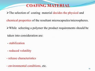 COATING MATERIAL
The selection of coating material decides the physical and
chemical properties of the resultant microcapsules/microspheres.
While selecting a polymer the product requirements should be
taken into consideration are:
- stabilization
- reduced volatility
- release characteristics
- environmental conditions, etc.
16

 