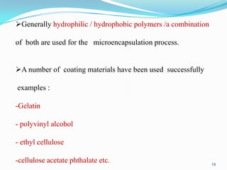Generally hydrophilic / hydrophobic polymers /a combination
of both are used for the microencapsulation process.
A number of coating materials have been used successfully
examples :
-Gelatin
- polyvinyl alcohol
- ethyl cellulose
-cellulose acetate phthalate etc.

19

 