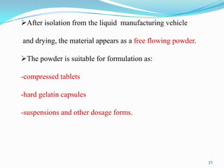 After isolation from the liquid manufacturing vehicle
and drying, the material appears as a free flowing powder.

The powder is suitable for formulation as:
-compressed tablets

-hard gelatin capsules
-suspensions and other dosage forms.

21

 