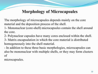 Morphology of Microcapsules
The morphology of microcapsules depends mainly on the core
material and the deposition process of the shell.
1- Mononuclear (core-shell) microcapsules contain the shell around
the core.
2- Polynuclear capsules have many cores enclosed within the shell.
3- Matrix encapsulation in which the core material is distributed
homogeneously into the shell material.
- In addition to these three basic morphologies, microcapsules can
also be mononuclear with multiple shells, or they may form clusters
of
microcapsules.

22

 