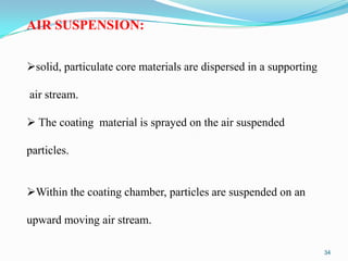 AIR SUSPENSION:
solid, particulate core materials are dispersed in a supporting
air stream.
 The coating material is sprayed on the air suspended

particles.
Within the coating chamber, particles are suspended on an
upward moving air stream.
34

 