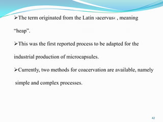 The term originated from the Latin ›acervus‹ , meaning
“heap”.
This was the first reported process to be adapted for the

industrial production of microcapsules.
Currently, two methods for coacervation are available, namely

simple and complex processes.

42

 