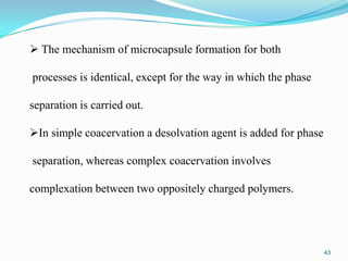  The mechanism of microcapsule formation for both
processes is identical, except for the way in which the phase
separation is carried out.
In simple coacervation a desolvation agent is added for phase
separation, whereas complex coacervation involves
complexation between two oppositely charged polymers.

43

 