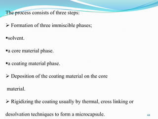 The process consists of three steps:
 Formation of three immiscible phases;
solvent.
a core material phase.
a coating material phase.
 Deposition of the coating material on the core
material.
 Rigidizing the coating usually by thermal, cross linking or
desolvation techniques to form a microcapsule.

44

 