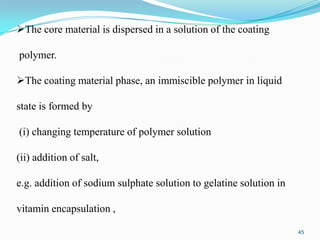The core material is dispersed in a solution of the coating
polymer.

The coating material phase, an immiscible polymer in liquid
state is formed by

(i) changing temperature of polymer solution
(ii) addition of salt,
e.g. addition of sodium sulphate solution to gelatine solution in
vitamin encapsulation ,
45

 