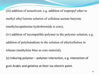 (iii) addition of nonsolvent, e.g. addition of isopropyl ether to
methyl ethyl ketone solution of cellulose acetate butyrate
(methylscopalamine hydrobromide is core),

(iv) addition of incompatible polymer to the polymer solution, e.g.
addition of polybutadiene to the solution of ethylcellulose in

toluene (methylene blue as core material),
(v) inducing polymer – polymer interaction, e.g. interaction of

gum Arabic and gelatine at their iso-electric point.
46

 