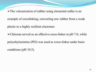 The vulcanization of rubber using elemental sulfur is an
example of crosslinking, converting raw rubber from a weak
plastic to a highly resilient elastomer.
Chitosan served as an effective cross-linker at pH 7.0, while

polyethylenimine (PEI) was used as cross-linker under basic
conditions (pH 10.5).

48

 