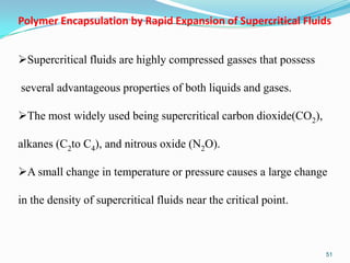 Polymer Encapsulation by Rapid Expansion of Supercritical Fluids
Supercritical fluids are highly compressed gasses that possess

several advantageous properties of both liquids and gases.
The most widely used being supercritical carbon dioxide(CO2),

alkanes (C2to C4), and nitrous oxide (N2O).
A small change in temperature or pressure causes a large change
in the density of supercritical fluids near the critical point.

51

 
