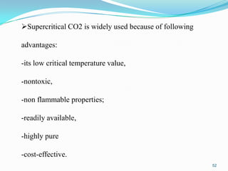Supercritical CO2 is widely used because of following
advantages:
-its low critical temperature value,
-nontoxic,

-non flammable properties;
-readily available,

-highly pure
-cost-effective.
52

 