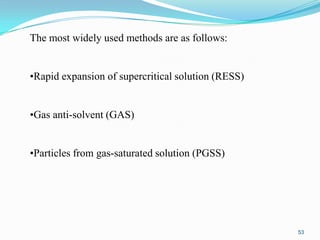 The most widely used methods are as follows:
•Rapid expansion of supercritical solution (RESS)
•Gas anti-solvent (GAS)
•Particles from gas-saturated solution (PGSS)

53

 