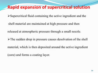 Rapid expansion of supercritical solution
Supercritical fluid containing the active ingredient and the
shell material are maintained at high pressure and then
released at atmospheric pressure through a small nozzle.

The sudden drop in pressure causes desolvation of the shell
material, which is then deposited around the active ingredient

(core) and forms a coating layer.

54

 