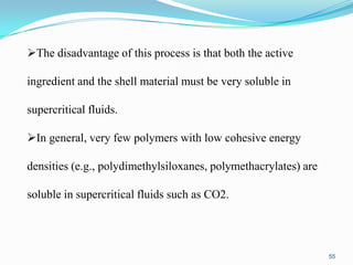 The disadvantage of this process is that both the active
ingredient and the shell material must be very soluble in
supercritical fluids.
In general, very few polymers with low cohesive energy
densities (e.g., polydimethylsiloxanes, polymethacrylates) are
soluble in supercritical fluids such as CO2.

55

 