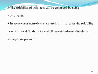The solubility of polymers can be enhanced by using
co-solvents.
In some cases nonsolvents are used; this increases the solubility
in supercritical fluids, but the shell materials do not dissolve at
atmospheric pressure.

56

 