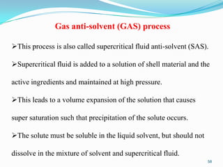 Gas anti-solvent (GAS) process
This process is also called supercritical fluid anti-solvent (SAS).
Supercritical fluid is added to a solution of shell material and the
active ingredients and maintained at high pressure.
This leads to a volume expansion of the solution that causes
super saturation such that precipitation of the solute occurs.

The solute must be soluble in the liquid solvent, but should not
dissolve in the mixture of solvent and supercritical fluid.
58

 