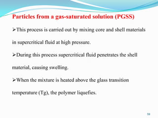 Particles from a gas-saturated solution (PGSS)
This process is carried out by mixing core and shell materials

in supercritical fluid at high pressure.
During this process supercritical fluid penetrates the shell

material, causing swelling.
When the mixture is heated above the glass transition

temperature (Tg), the polymer liquefies.

59

 