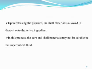 Upon releasing the pressure, the shell material is allowed to
deposit onto the active ingredient.

In this process, the core and shell materials may not be soluble in
the supercritical fluid.

60

 