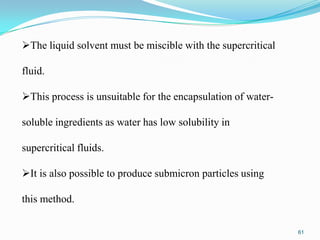 The liquid solvent must be miscible with the supercritical
fluid.
This process is unsuitable for the encapsulation of watersoluble ingredients as water has low solubility in
supercritical fluids.
It is also possible to produce submicron particles using
this method.
61

 