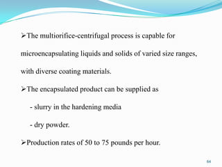 The multiorifice-centrifugal process is capable for

microencapsulating liquids and solids of varied size ranges,
with diverse coating materials.
The encapsulated product can be supplied as
- slurry in the hardening media
- dry powder.
Production rates of 50 to 75 pounds per hour.
64

 