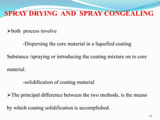 SPRAY DRYING AND SPRAY CONGEALING
both process involve
-Dispersing the core material in a liquefied coating
Substance /spraying or introducing the coating mixture on to core

material.
-solidification of coating material

The principal difference between the two methods, is the means
by which coating solidification is accomplished.
73

 