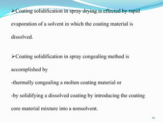 Coating solidification in spray drying is effected by rapid
evaporation of a solvent in which the coating material is
dissolved.
Coating solidification in spray congealing method is

accomplished by
-thermally congealing a molten coating material or

-by solidifying a dissolved coating by introducing the coating
core material mixture into a nonsolvent.
74

 