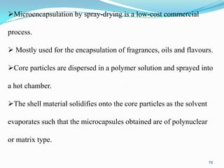 Microencapsulation by spray-drying is a low-cost commercial

process.
 Mostly used for the encapsulation of fragrances, oils and flavours.
Core particles are dispersed in a polymer solution and sprayed into
a hot chamber.
The shell material solidifies onto the core particles as the solvent
evaporates such that the microcapsules obtained are of polynuclear
or matrix type.
76

 