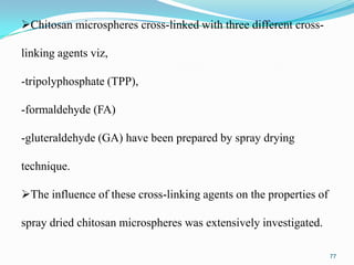 Chitosan microspheres cross-linked with three different crosslinking agents viz,
-tripolyphosphate (TPP),
-formaldehyde (FA)
-gluteraldehyde (GA) have been prepared by spray drying
technique.
The influence of these cross-linking agents on the properties of
spray dried chitosan microspheres was extensively investigated.
77

 