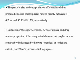 The particle size and encapsulation efficiencies of thus
prepared chitosan microspheres ranged mainly between 4.1–

4.7µm and 95.12–99.17%, respectively.
Surface morphology, % erosion, % water uptake and drug
release properties of the spray dried chitosan microspheres was
remarkably influenced by the type (chemical or ionic) and
extent (1 or 2%w/w) of cross-linking agents.

78

 
