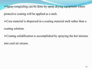 Spray congealing can be done by spray drying equipment where
protective coating will be applied as a melt.

Core material is dispersed in a coating material melt rather than a
coating solution.
Coating solidification is accomplished by spraying the hot mixture
into cool air stream.

82

 